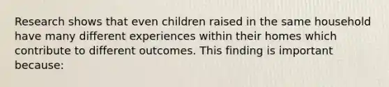 Research shows that even children raised in the same household have many different experiences within their homes which contribute to different outcomes. This finding is important because: