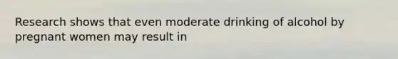 Research shows that even moderate drinking of alcohol by pregnant women may result in