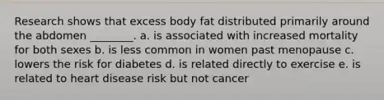 Research shows that excess body fat distributed primarily around the abdomen ________. a. is associated with increased mortality for both sexes b. is less common in women past menopause c. lowers the risk for diabetes d. is related directly to exercise e. is related to heart disease risk but not cancer