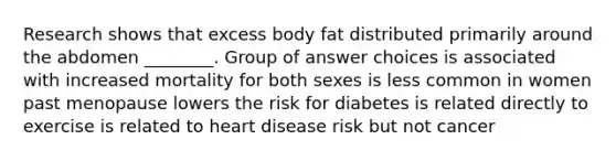 Research shows that excess body fat distributed primarily around the abdomen ________. Group of answer choices is associated with increased mortality for both sexes is less common in women past menopause lowers the risk for diabetes is related directly to exercise is related to heart disease risk but not cancer