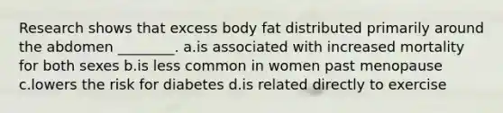 Research shows that excess body fat distributed primarily around the abdomen ________. a.is associated with increased mortality for both sexes b.is less common in women past menopause c.lowers the risk for diabetes d.is related directly to exercise