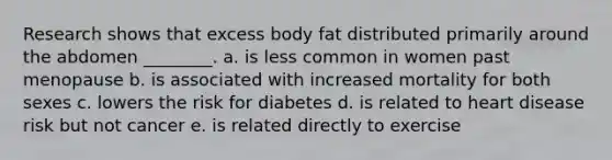 Research shows that excess body fat distributed primarily around the abdomen ________. a. is less common in women past menopause b. is associated with increased mortality for both sexes c. lowers the risk for diabetes d. is related to heart disease risk but not cancer e. is related directly to exercise