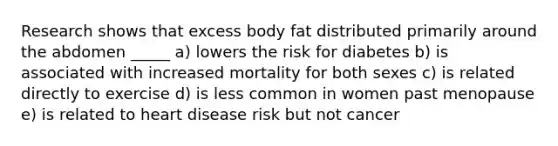 Research shows that excess body fat distributed primarily around the abdomen _____ a) lowers the risk for diabetes b) is associated with increased mortality for both sexes c) is related directly to exercise d) is less common in women past menopause e) is related to heart disease risk but not cancer