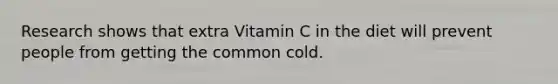 Research shows that extra Vitamin C in the diet will prevent people from getting the common cold.