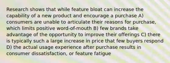 Research shows that while feature bloat can increase the capability of a new product and encourage a purchase A) consumers are unable to articulate their reasons for purchase, which limits positive word-of-mouth B) few brands take advantage of the opportunity to improve their offerings C) there is typically such a large increase in price that few buyers respond D) the actual usage experience after purchase results in consumer dissatisfaction, or feature fatigue