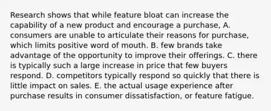 Research shows that while feature bloat can increase the capability of a new product and encourage a purchase, A. consumers are unable to articulate their reasons for purchase, which limits positive word of mouth. B. few brands take advantage of the opportunity to improve their offerings. C. there is typically such a large increase in price that few buyers respond. D. competitors typically respond so quickly that there is little impact on sales. E. the actual usage experience after purchase results in consumer dissatisfaction, or feature fatigue.