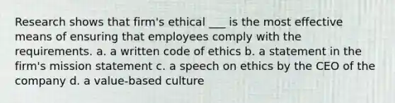 Research shows that firm's ethical ___ is the most effective means of ensuring that employees comply with the requirements. a. a written code of ethics b. a statement in the firm's mission statement c. a speech on ethics by the CEO of the company d. a value-based culture