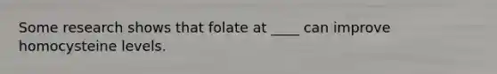 Some research shows that folate at ____ can improve homocysteine levels.