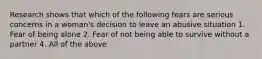 Research shows that which of the following fears are serious concerns in a woman's decision to leave an abusive situation 1. Fear of being alone 2. Fear of not being able to survive without a partner 4. All of the above