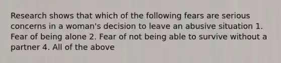 Research shows that which of the following fears are serious concerns in a woman's decision to leave an abusive situation 1. Fear of being alone 2. Fear of not being able to survive without a partner 4. All of the above