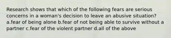 Research shows that which of the following fears are serious concerns in a woman's decision to leave an abusive situation? a.fear of being alone b.fear of not being able to survive without a partner c.fear of the violent partner d.all of the above