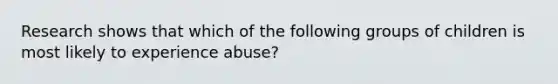 Research shows that which of the following groups of children is most likely to experience abuse?