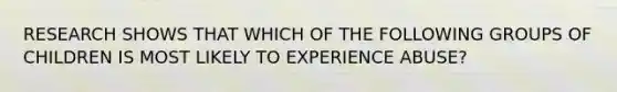 RESEARCH SHOWS THAT WHICH OF THE FOLLOWING GROUPS OF CHILDREN IS MOST LIKELY TO EXPERIENCE ABUSE?