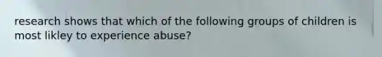 research shows that which of the following groups of children is most likley to experience abuse?