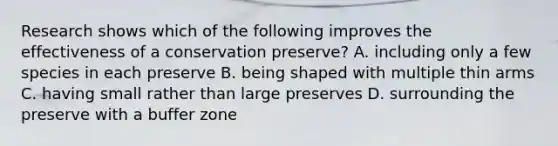 Research shows which of the following improves the effectiveness of a conservation preserve? A. including only a few species in each preserve B. being shaped with multiple thin arms C. having small rather than large preserves D. surrounding the preserve with a buffer zone