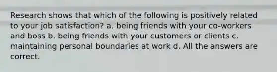 Research shows that which of the following is positively related to your job satisfaction? a. being friends with your co-workers and boss b. being friends with your customers or clients c. maintaining personal boundaries at work d. All the answers are correct.