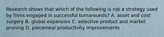 Research shows that which of the following is not a strategy used by firms engaged in successful turnarounds? A. asset and cost surgery B. global expansion C. selective product and market pruning D. piecemeal productivity improvements