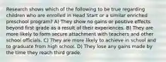 Research shows which of the following to be true regarding children who are enrolled in Head Start or a similar enriched preschool program? A) They show no gains or positive effects beyond first grade as a result of their experiences. B) They are more likely to form secure attachment with teachers and other school officials. C) They are more likely to achieve in school and to graduate from high school. D) They lose any gains made by the time they reach third grade.