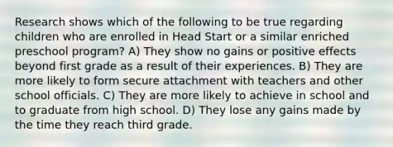 Research shows which of the following to be true regarding children who are enrolled in Head Start or a similar enriched preschool program? A) They show no gains or positive effects beyond first grade as a result of their experiences. B) They are more likely to form secure attachment with teachers and other school officials. C) They are more likely to achieve in school and to graduate from high school. D) They lose any gains made by the time they reach third grade.