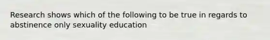 Research shows which of the following to be true in regards to abstinence only sexuality education