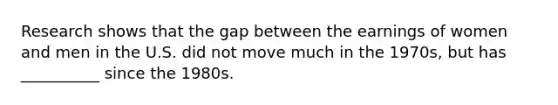 Research shows that the gap between the earnings of women and men in the U.S. did not move much in the 1970s, but has __________ since the 1980s.