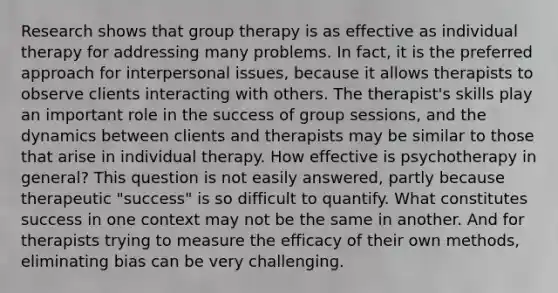 Research shows that group therapy is as effective as individual therapy for addressing many problems. In fact, it is the preferred approach for interpersonal issues, because it allows therapists to observe clients interacting with others. The therapist's skills play an important role in the success of group sessions, and the dynamics between clients and therapists may be similar to those that arise in individual therapy. How effective is psychotherapy in general? This question is not easily answered, partly because therapeutic "success" is so difficult to quantify. What constitutes success in one context may not be the same in another. And for therapists trying to measure the efficacy of their own methods, eliminating bias can be very challenging.