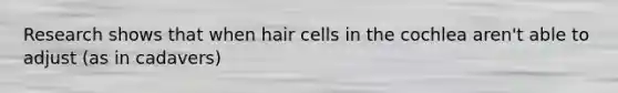 Research shows that when hair cells in the cochlea aren't able to adjust (as in cadavers)