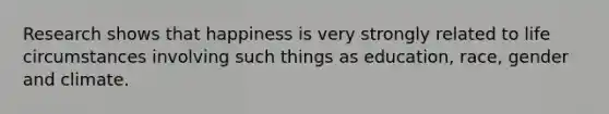 Research shows that happiness is very strongly related to life circumstances involving such things as education, race, gender and climate.