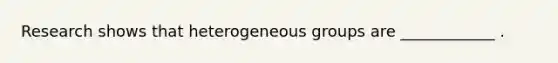 Research shows that heterogeneous groups are ____________ .