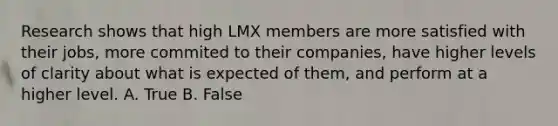 Research shows that high LMX members are more satisfied with their jobs, more commited to their companies, have higher levels of clarity about what is expected of them, and perform at a higher level. A. True B. False