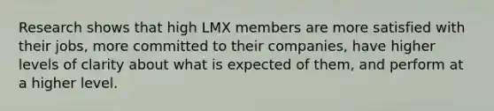 Research shows that high LMX members are more satisfied with their jobs, more committed to their companies, have higher levels of clarity about what is expected of them, and perform at a higher level.