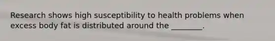 Research shows high susceptibility to health problems when excess body fat is distributed around the ________.