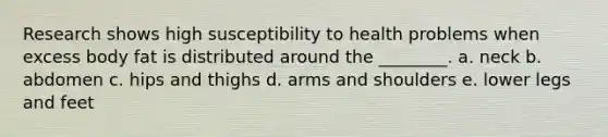 Research shows high susceptibility to health problems when excess body fat is distributed around the ________. a. neck b. abdomen c. hips and thighs d. arms and shoulders e. lower legs and feet