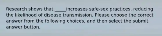 Research shows that _____increases safe-sex practices, reducing the likelihood of disease transmission. Please choose the correct answer from the following choices, and then select the submit answer button.