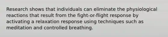 Research shows that individuals can eliminate the physiological reactions that result from the fight-or-flight response by activating a relaxation response using techniques such as meditation and controlled breathing.