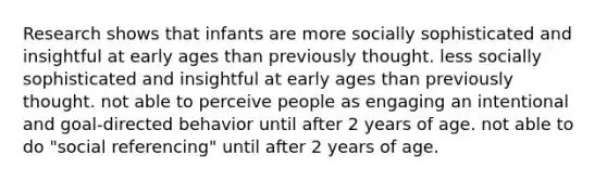 Research shows that infants are more socially sophisticated and insightful at early ages than previously thought. less socially sophisticated and insightful at early ages than previously thought. not able to perceive people as engaging an intentional and goal-directed behavior until after 2 years of age. not able to do "social referencing" until after 2 years of age.