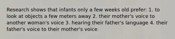 Research shows that infants only a few weeks old prefer: 1. to look at objects a few meters away 2. their mother's voice to another woman's voice 3. hearing their father's language 4. their father's voice to their mother's voice