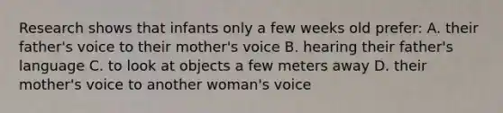 Research shows that infants only a few weeks old prefer: A. their father's voice to their mother's voice B. hearing their father's language C. to look at objects a few meters away D. their mother's voice to another woman's voice