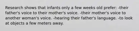 Research shows that infants only a few weeks old prefer: -their father's voice to their mother's voice. -their mother's voice to another woman's voice. -hearing their father's language. -to look at objects a few meters away.