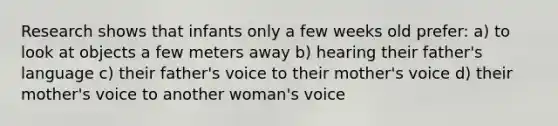 Research shows that infants only a few weeks old prefer: a) to look at objects a few meters away b) hearing their father's language c) their father's voice to their mother's voice d) their mother's voice to another woman's voice
