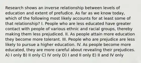 Research shows an inverse relationship between levels of education and extent of prefudice. As far as we know today, which of the following most likely accounts for at least some of that relationship? I. People who are less educated have greater contact with people of various ethnic and racial groups, thereby making them less prejudiced. II. As people attain more education they become more tolerant. III. People who are prejudice are less likely to pursue a higher education. IV. As people become more educated, they are more careful about revealing their prejudices. A) I only B) II only C) IV only D) I and II only E) II and IV only