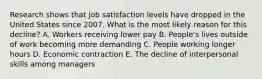 Research shows that job satisfaction levels have dropped in the United States since 2007. What is the most likely reason for this​ decline? A. Workers receiving lower pay B. ​People's lives outside of work becoming more demanding C. People working longer hours D. Economic contraction E. The decline of interpersonal skills among managers