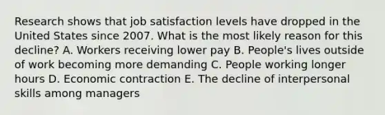 Research shows that job satisfaction levels have dropped in the United States since 2007. What is the most likely reason for this​ decline? A. Workers receiving lower pay B. ​People's lives outside of work becoming more demanding C. People working longer hours D. Economic contraction E. The decline of interpersonal skills among managers