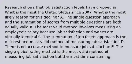 Research shows that job satisfaction levels have dropped in . What is the most the United States since 2007. What is the most likely reason for this decline? A. The single question approach and the summation of scores from multiple questions are both equally valid B. The most valid method involves measuring an employee's salary because job satisfaction and wages are virtually identical C. The summation of job facets approach is the quickest and most valid method of measuring job satisfaction D. There is no accurate method to measure job satisfaction E. The single global rating method is the most valid method of measuring job satisfaction but the most time consuming