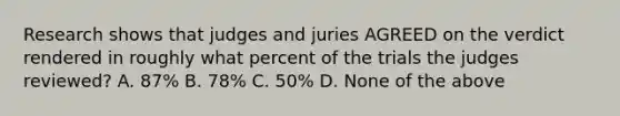 Research shows that judges and juries AGREED on the verdict rendered in roughly what percent of the trials the judges reviewed? A. 87% B. 78% C. 50% D. None of the above