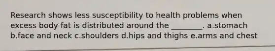 Research shows less susceptibility to health problems when excess body fat is distributed around the ________. a.stomach b.face and neck c.shoulders d.hips and thighs e.arms and chest