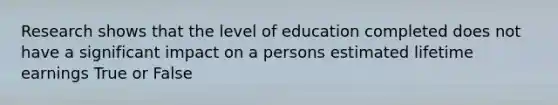 Research shows that the level of education completed does not have a significant impact on a persons estimated lifetime earnings True or False