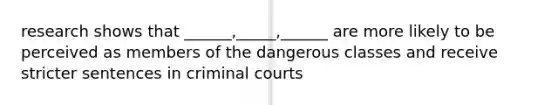 research shows that ______,_____,______ are more likely to be perceived as members of the dangerous classes and receive stricter sentences in criminal courts