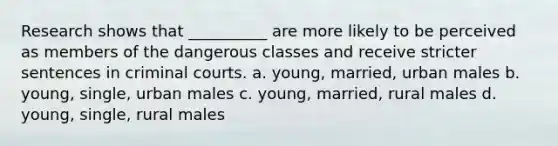 Research shows that __________ are more likely to be perceived as members of the dangerous classes and receive stricter sentences in criminal courts.​ a. ​young, married, urban males b. ​young, single, urban males c. ​young, married, rural males d. ​young, single, rural males