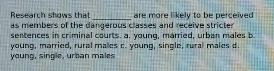 Research shows that __________ are more likely to be perceived as members of the dangerous classes and receive stricter sentences in criminal courts. a. young, married, urban males b. young, married, rural males c. young, single, rural males d. young, single, urban males